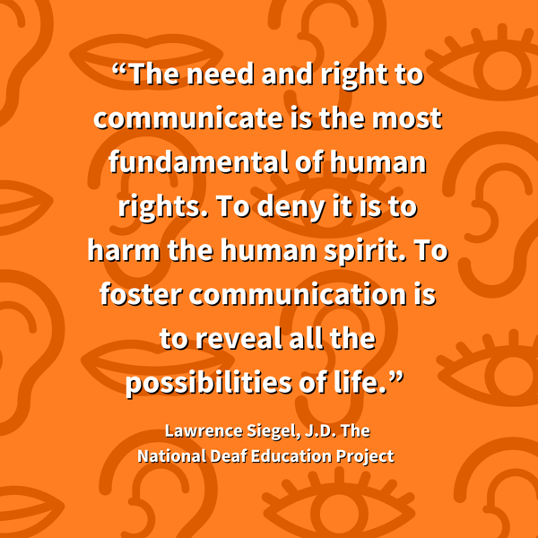 “The need and right to communicate is the most fundamental of human rights. To deny it is to harm the human spirit. To foster communication is to reveal all the possibilities of life.” Lawrence Siegel, J.D. The National Deaf Education Project 